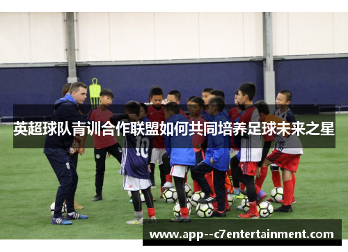英超球队青训合作联盟如何共同培养足球未来之星 英超球队青训合作联盟如何共同培养足球未来之星