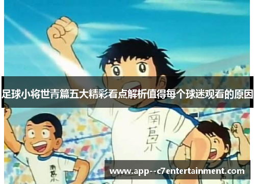 足球小将世青篇五大精彩看点解析值得每个球迷观看的原因