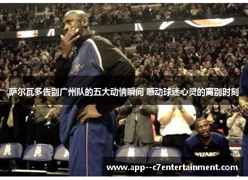 萨尔瓦多告别广州队的五大动情瞬间 感动球迷心灵的离别时刻