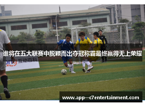 谁将在五大联赛中脱颖而出夺冠称霸最终赢得无上荣耀