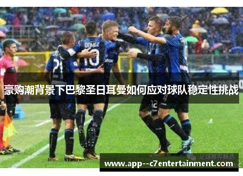 豪购潮背景下巴黎圣日耳曼如何应对球队稳定性挑战 豪购潮背景下巴黎圣日耳曼如何应对球队稳定性挑战