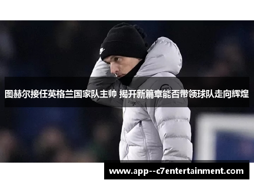 图赫尔接任英格兰国家队主帅 揭开新篇章能否带领球队走向辉煌 图赫尔接任英格兰国家队主帅 揭开新篇章能否带领球队走向辉煌