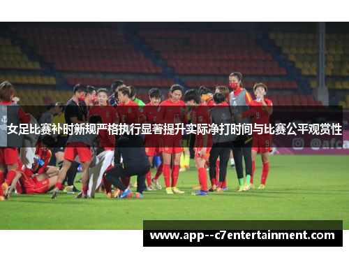 女足比赛补时新规严格执行显著提升实际净打时间与比赛公平观赏性 女足比赛补时新规严格执行显著提升实际净打时间与比赛公平观赏性