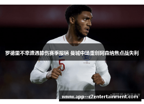罗德里不幸遭遇膝伤赛季报销 曼城中场重创阿森纳焦点战失利