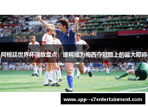 阿根廷世界杯强敌盘点：谁将成为梅西夺冠路上的最大障碍