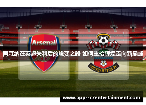阿森纳在英超失利后的蜕变之路 如何重拾辉煌走向新巅峰