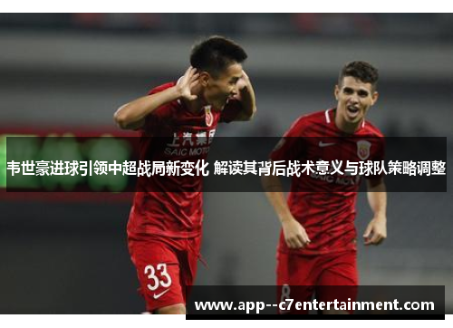 韦世豪进球引领中超战局新变化 解读其背后战术意义与球队策略调整